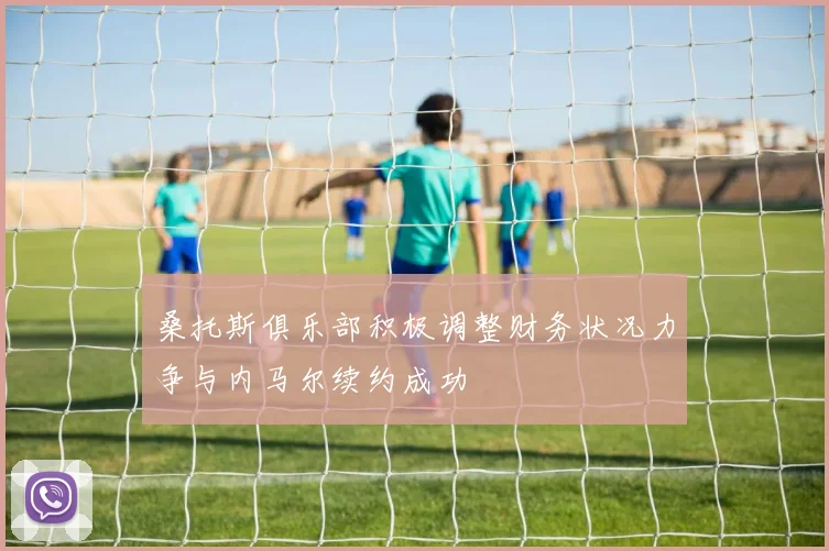 桑托斯俱乐部积极调整财务状况力争与内马尔续约成功