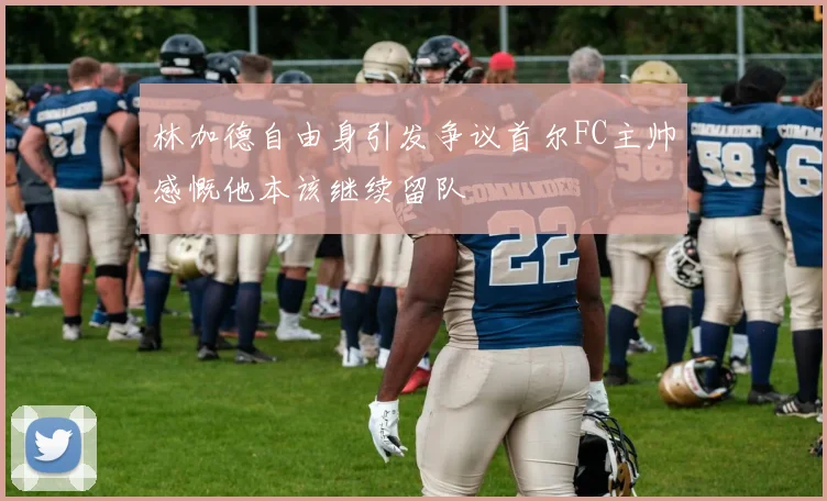 林加德自由身引发争议首尔FC主帅感慨他本该继续留队