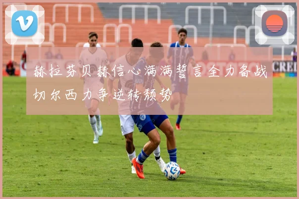 赫拉芬贝赫信心满满誓言全力备战切尔西力争逆转颓势