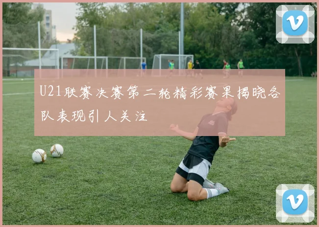 U21联赛决赛第二轮精彩赛果揭晓各队表现引人关注