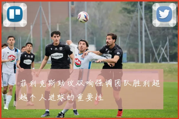 菲利克斯助攻双响强调团队胜利超越个人进球的重要性