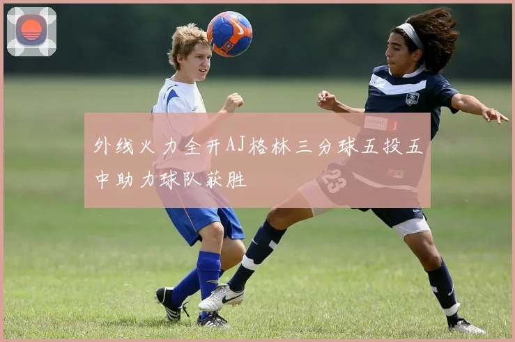 外线火力全开AJ格林三分球五投五中助力球队获胜
