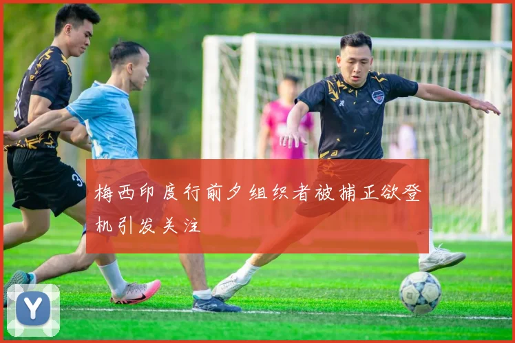 梅西印度行前夕组织者被捕正欲登机引发关注