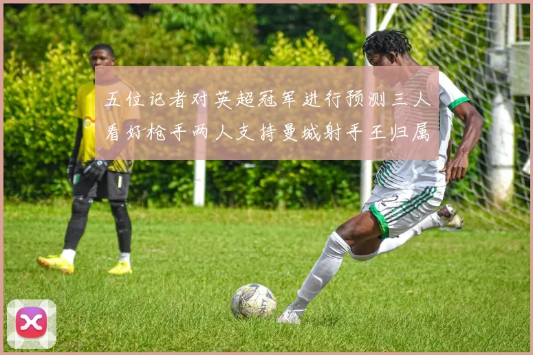 五位记者对英超冠军进行预测三人看好枪手两人支持曼城射手王归属无疑