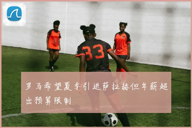 罗马希望夏季引进萨拉赫但年薪超出预算限制