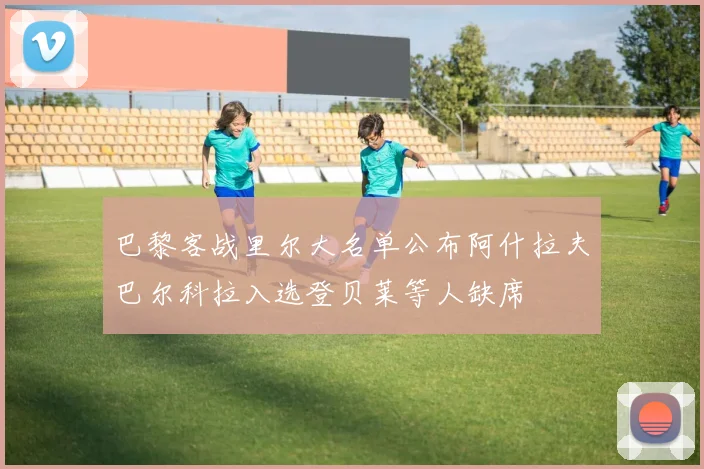 巴黎客战里尔大名单公布阿什拉夫巴尔科拉入选登贝莱等人缺席