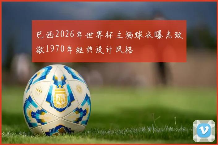 巴西2026年世界杯主场球衣曝光致敬1970年经典设计风格