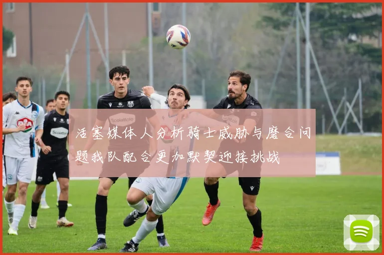 活塞媒体人分析骑士威胁与磨合问题我队配合更加默契迎接挑战