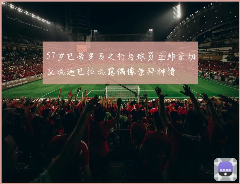 57岁巴蒂罗马之行与球员主帅亲切交流迪巴拉流露偶像崇拜神情