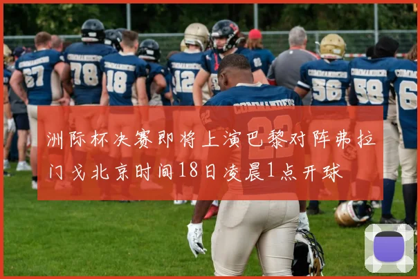 洲际杯决赛即将上演巴黎对阵弗拉门戈北京时间18日凌晨1点开球